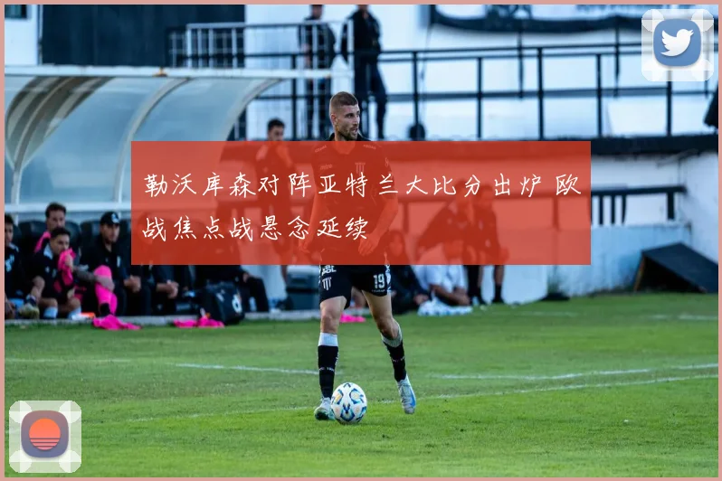 勒沃库森对阵亚特兰大比分出炉 欧战焦点战悬念延续