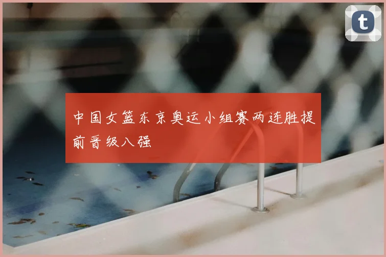 中国女篮东京奥运小组赛两连胜提前晋级八强
