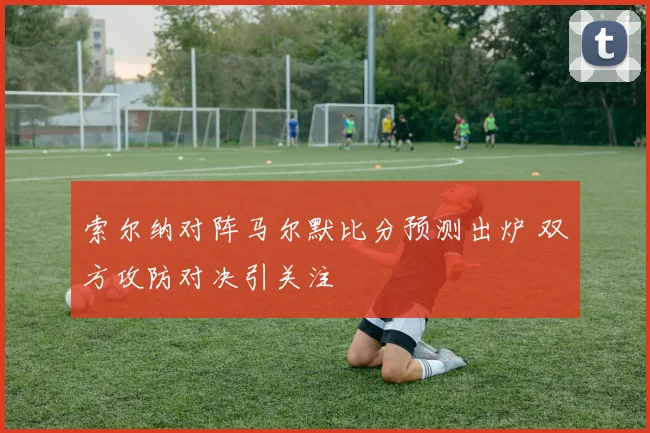 索尔纳对阵马尔默比分预测出炉 双方攻防对决引关注