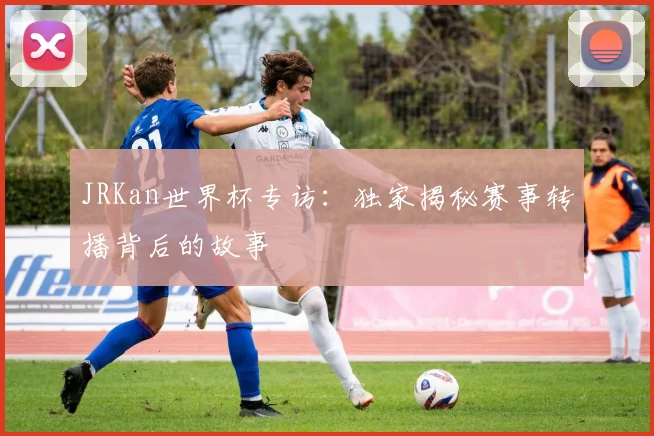 JRKan世界杯专访:独家揭秘赛事转播背后的故事