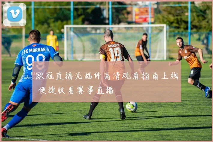 欧冠直播无插件高清观看指南上线 便捷收看赛事直播