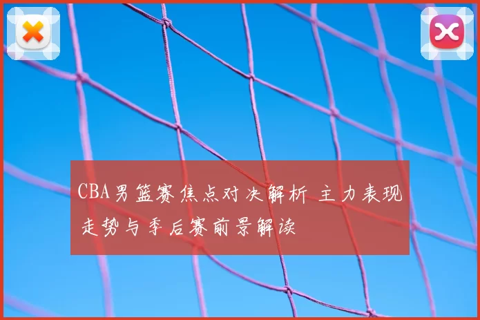 CBA男篮赛焦点对决解析 主力表现走势与季后赛前景解读