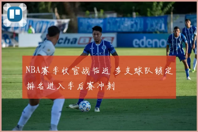 NBA赛季收官战临近 多支球队锁定排名进入季后赛冲刺