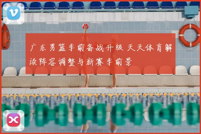 广东男篮季前备战升级 天天体育解读阵容调整与新赛季前景