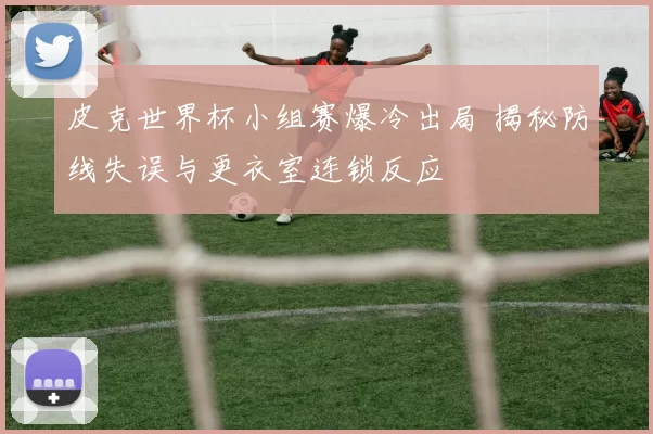 皮克世界杯小组赛爆冷出局 揭秘防线失误与更衣室连锁反应