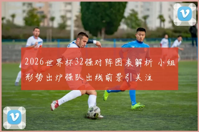 2026世界杯32强对阵图表解析 小组形势出炉强队出线前景引关注