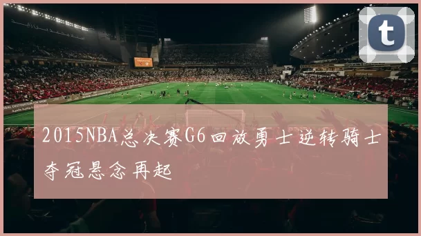 2015NBA总决赛G6回放勇士逆转骑士夺冠悬念再起