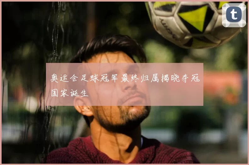 奥运会足球冠军最终归属揭晓夺冠国家诞生