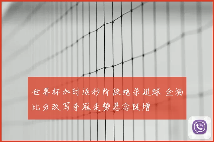 世界杯加时读秒阶段绝杀进球 全场比分改写夺冠走势悬念陡增