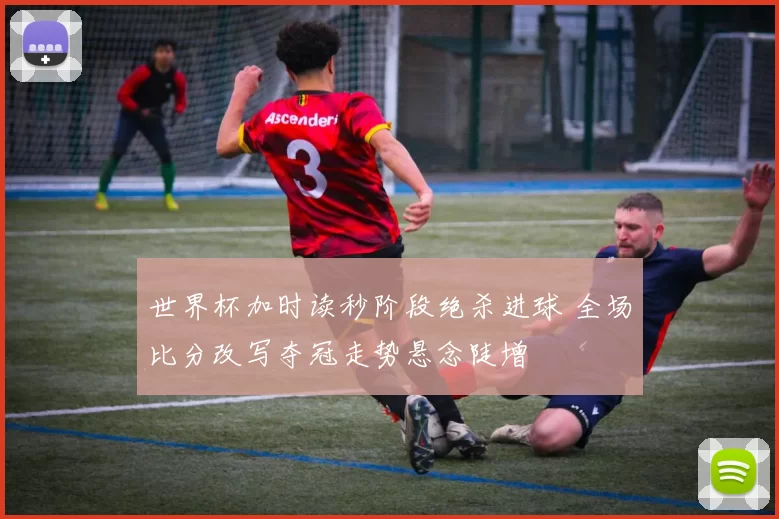 世界杯加时读秒阶段绝杀进球 全场比分改写夺冠走势悬念陡增