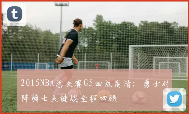 2015NBA总决赛G5回放高清:勇士对阵骑士关键战全程回顾