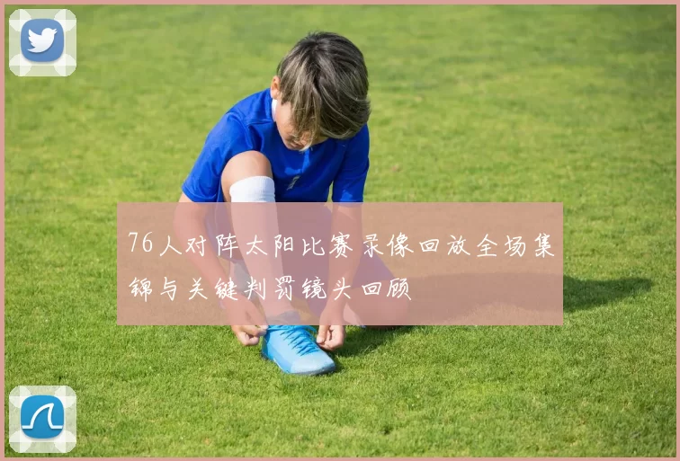 76人对阵太阳比赛录像回放全场集锦与关键判罚镜头回顾