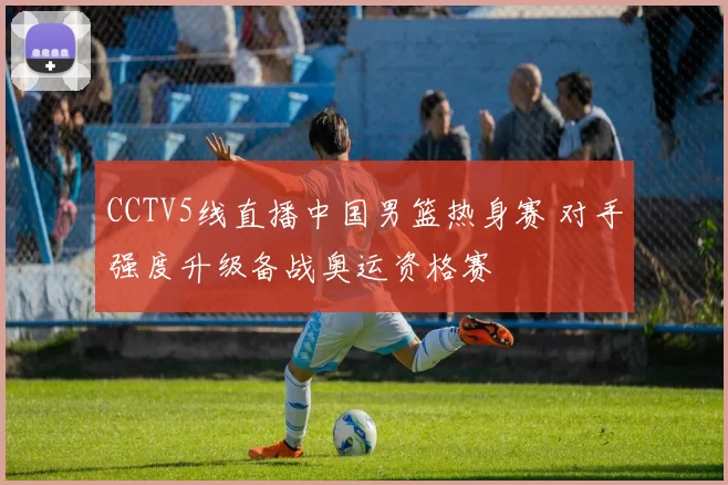 CCTV5线直播中国男篮热身赛 对手强度升级备战奥运资格赛