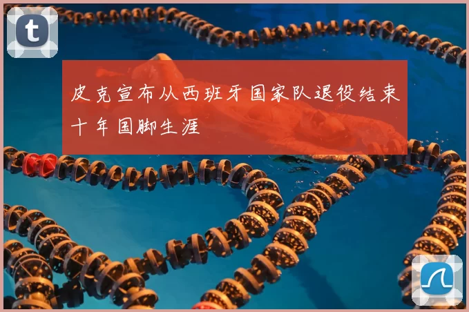 皮克宣布从西班牙国家队退役结束十年国脚生涯