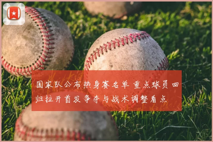 国家队公布热身赛名单 重点球员回归拉开首发争夺与战术调整看点