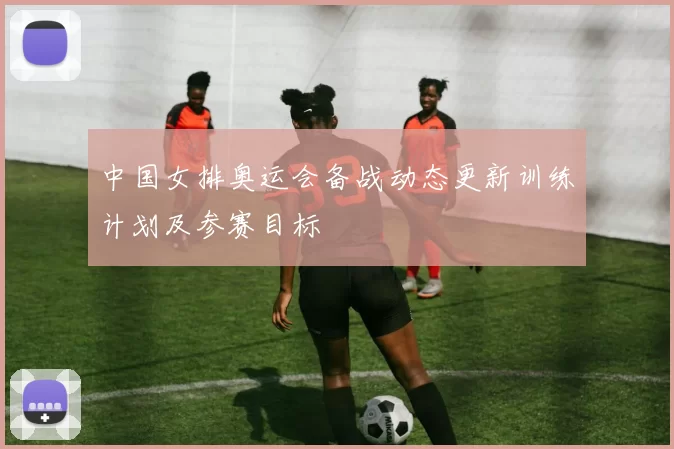 中国女排奥运会备战动态更新训练计划及参赛目标