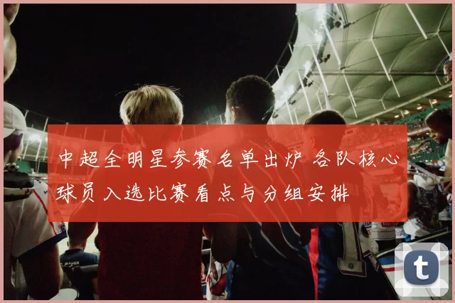 中超全明星参赛名单出炉 各队核心球员入选比赛看点与分组安排