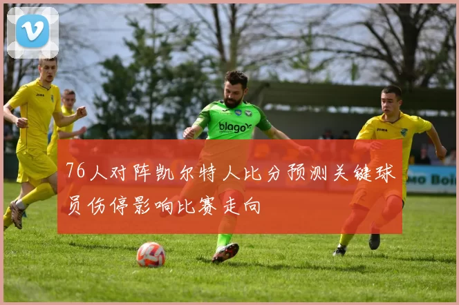 76人对阵凯尔特人比分预测关键球员伤停影响比赛走向