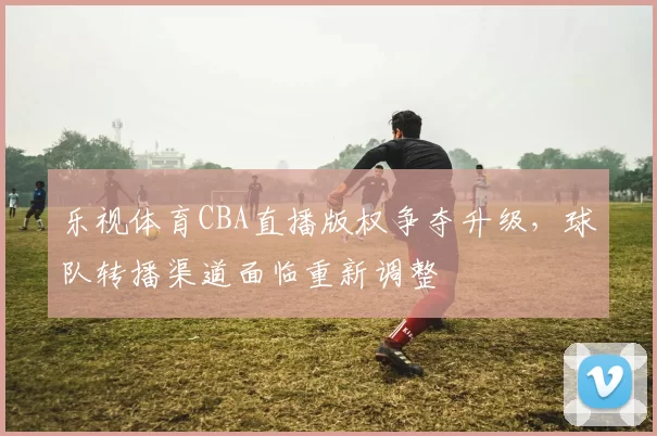 乐视体育CBA直播版权争夺升级，球队转播渠道面临重新调整