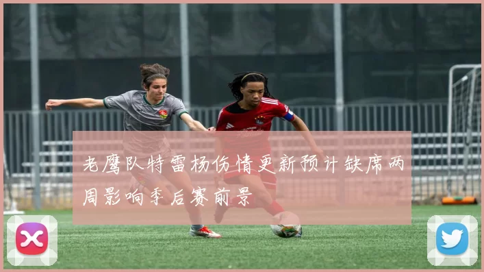 老鹰队特雷杨伤情更新预计缺席两周影响季后赛前景