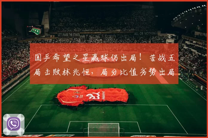 国乒希望之星赢球仍出局!苦战五局击败林兆恒,局分比值劣势出局