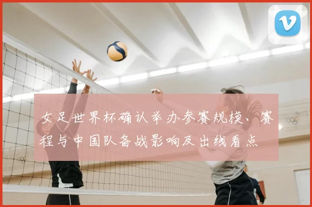 女足世界杯确认举办参赛规模、赛程与中国队备战影响及出线看点