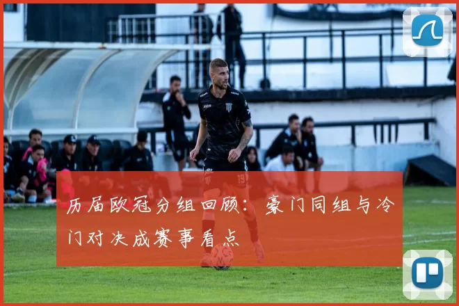 历届欧冠分组回顾:豪门同组与冷门对决成赛事看点