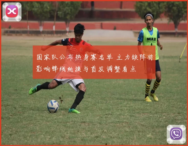 国家队公布热身赛名单 主力缺阵将影响锋线轮换与首发调整看点
