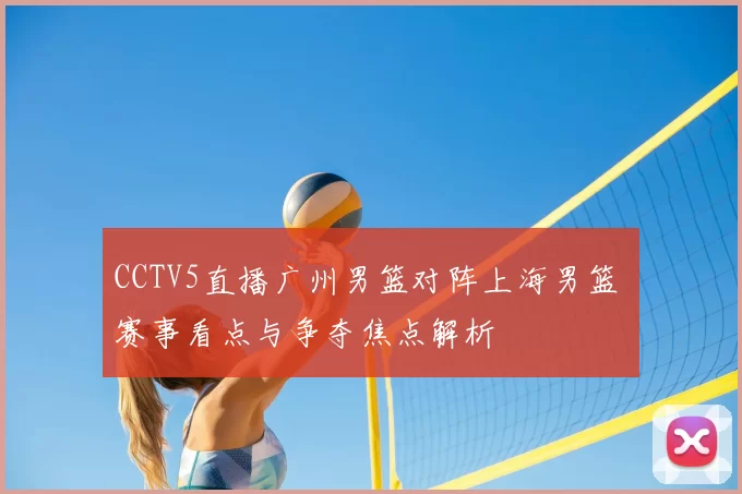 CCTV5直播广州男篮对阵上海男篮 赛事看点与争夺焦点解析