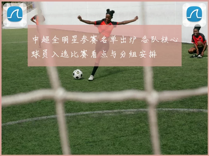 中超全明星参赛名单出炉 各队核心球员入选比赛看点与分组安排