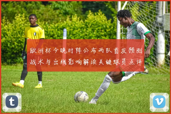 欧洲杯今晚对阵公布两队首发预测战术与出线影响解读关键球员点评