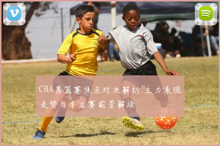 CBA男篮赛焦点对决解析 主力表现走势与季后赛前景解读