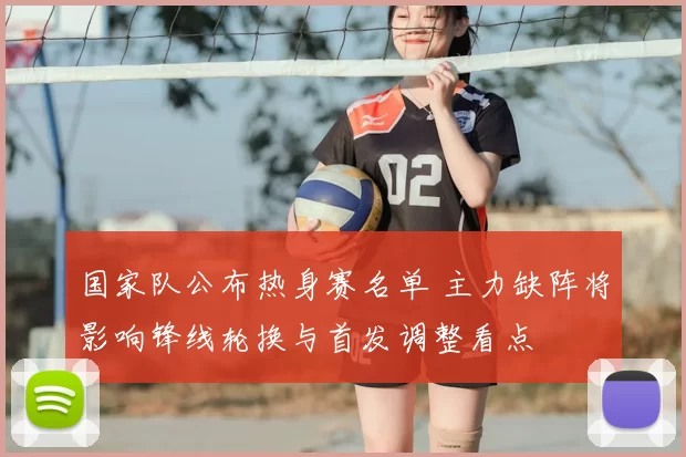 国家队公布热身赛名单 主力缺阵将影响锋线轮换与首发调整看点