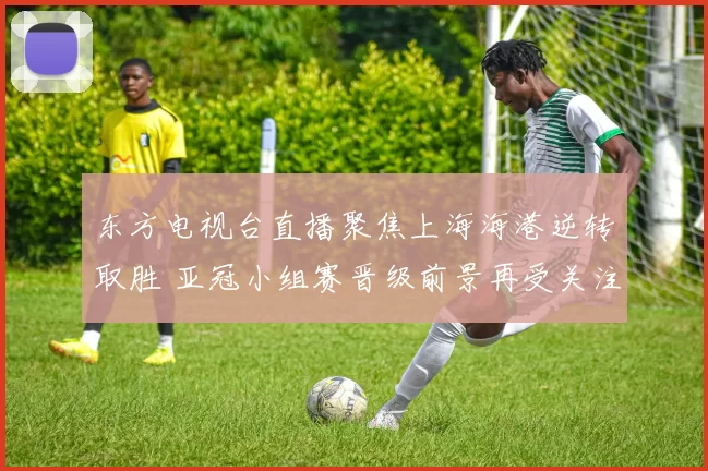 东方电视台直播聚焦上海海港逆转取胜 亚冠小组赛晋级前景再受关注