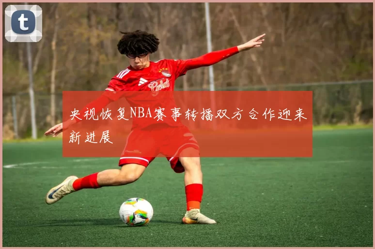 央视恢复NBA赛事转播双方合作迎来新进展