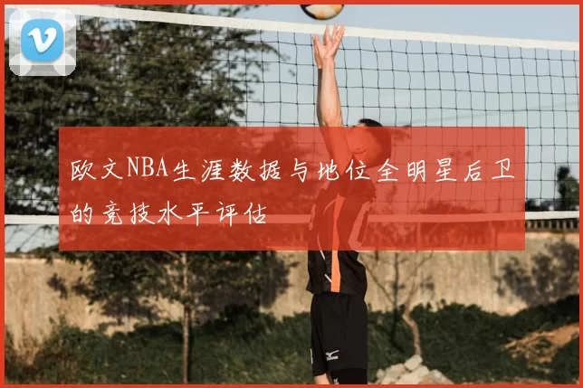 欧文NBA生涯数据与地位全明星后卫的竞技水平评估