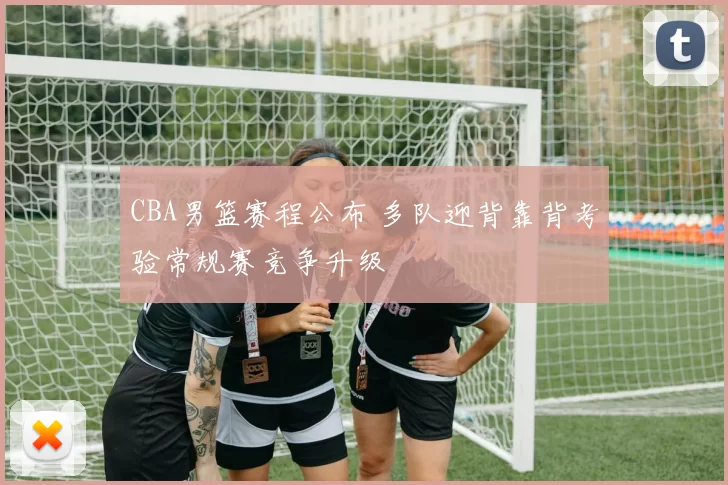 CBA男篮赛程公布 多队迎背靠背考验常规赛竞争升级