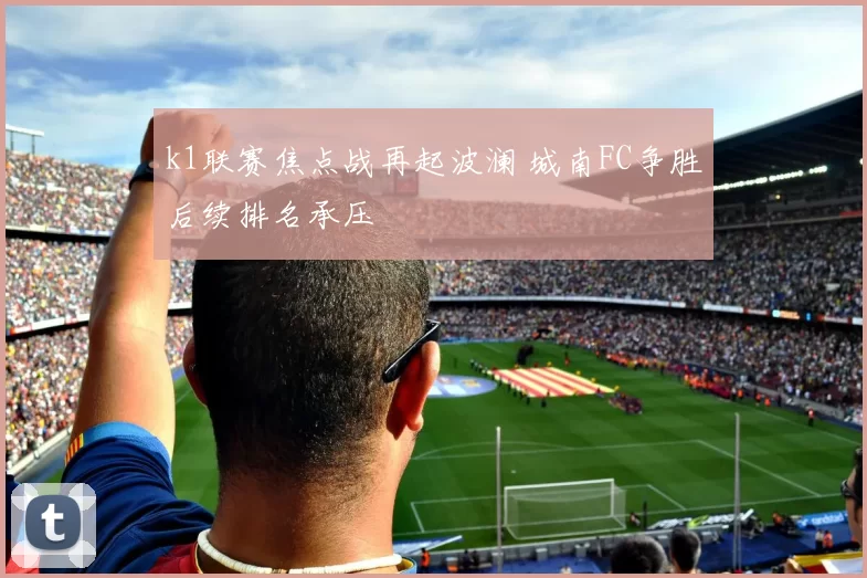 k1联赛焦点战再起波澜 城南FC争胜后续排名承压