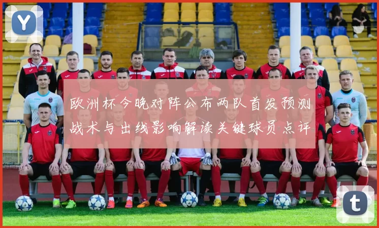 欧洲杯今晚对阵公布两队首发预测战术与出线影响解读关键球员点评