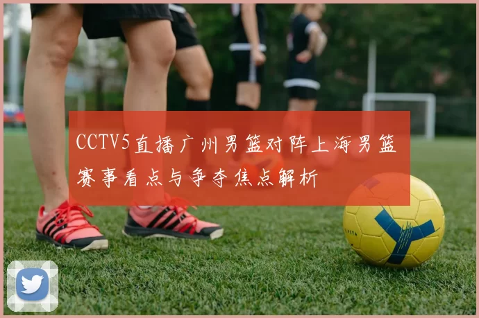 CCTV5直播广州男篮对阵上海男篮 赛事看点与争夺焦点解析
