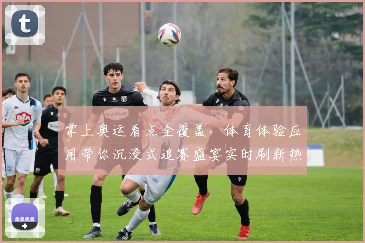 掌上奥运看点全覆盖,体育体验应用带你沉浸式追赛盛宴实时刷新热