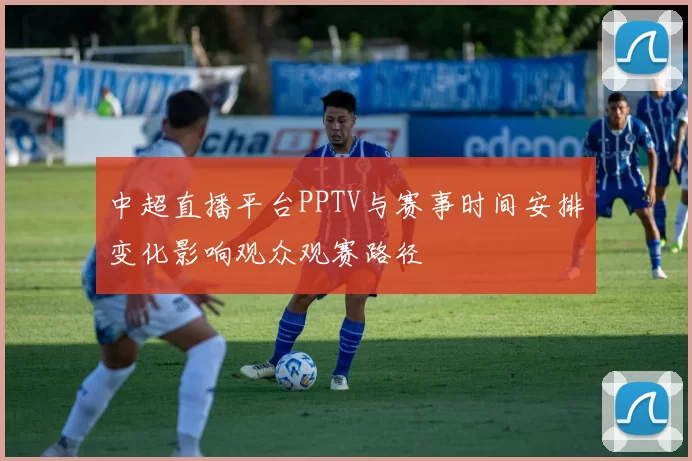 中超直播平台PPTV与赛事时间安排变化影响观众观赛路径
