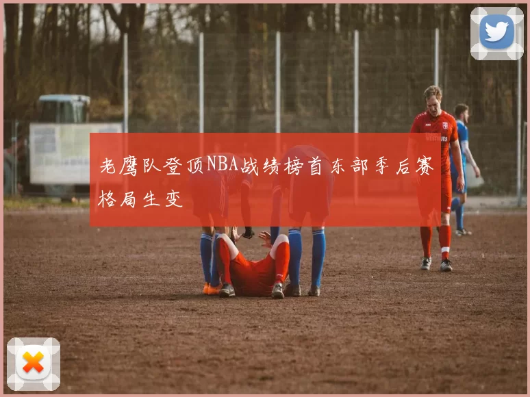 老鹰队登顶NBA战绩榜首东部季后赛格局生变